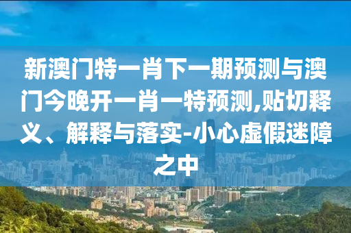 新澳門特一肖下一期預(yù)測與澳門今晚開一肖一特預(yù)測,貼切釋義、解釋與落實(shí)-小心虛假迷障之中