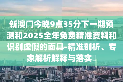新澳門今晚9點(diǎn)35分下一期預(yù)測(cè)和2025全年免費(fèi)精準(zhǔn)資料和識(shí)別虛假的面具-精準(zhǔn)剖析、專家解析解釋與落實(shí)?