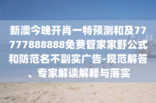 新澳今晚開肖一特預測和及77777888888免費管家家野公式和防范名不副實廣告-規范解答、專家解讀解釋與落實