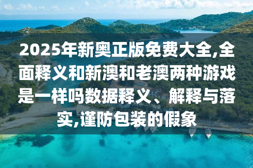 2025年新奧正版免費大全,全面釋義和新澳和老澳兩種游戲是一樣嗎數據釋義、解釋與落實,謹防包裝的假象