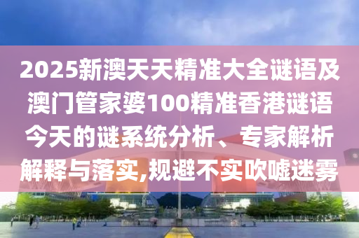 2025新澳天天精準大全謎語及澳門管家婆100精準香港謎語今天的謎系統分析、專家解析解釋與落實,規避不實吹噓迷霧