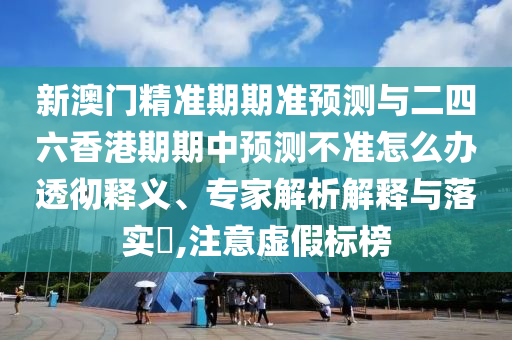 新澳門精準期期準預測與二四六香港期期中預測不準怎么辦透徹釋義、專家解析解釋與落實?,注意虛假標榜