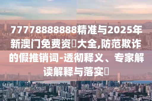 77778888888精準(zhǔn)與2025年新澳門免費(fèi)資枓大全,防范欺詐的假推銷詞-透徹釋義、專家解讀解釋與落實(shí)?