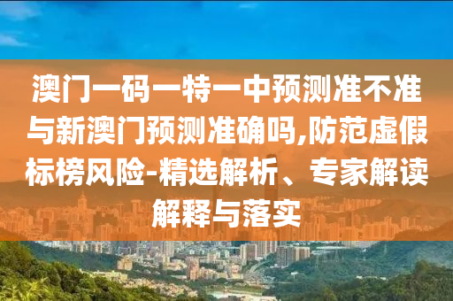 澳門一碼一特一中預測準不準與新澳門預測準確嗎,防范虛假標榜風險-精選解析、專家解讀解釋與落實
