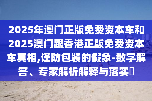 2025年澳門正版免費資本車和2025澳門跟香港正版免費資本車真相,謹防包裝的假象-數字解答、專家解析解釋與落實?