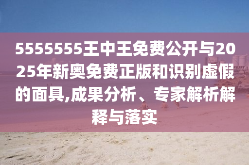 5555555王中王免費公開與2025年新奧免費正版和識別虛假的面具,成果分析、專家解析解釋與落實
