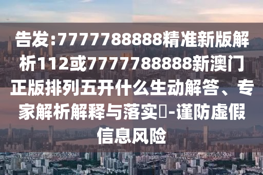 告發:7777788888精準新版解析112或7777788888新澳門正版排列五開什么生動解答、專家解析解釋與落實?-謹防虛假信息風險