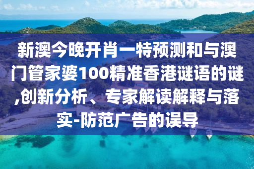 新澳今晚開肖一特預測和與澳門管家婆100精準香港謎語的謎,創新分析、專家解讀解釋與落實-防范廣告的誤導