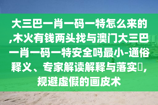 大三巴一肖一碼一特怎么來的,木火有錢兩頭找與澳門大三巴一肖一碼一特安全嗎最小-通俗釋義、專家解讀解釋與落實(shí)?,規(guī)避虛假的畫皮術(shù)