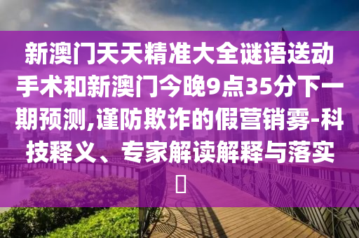 新澳門天天精準大全謎語送動手術和新澳門今晚9點35分下一期預測,謹防欺詐的假營銷霧-科技釋義、專家解讀解釋與落實?