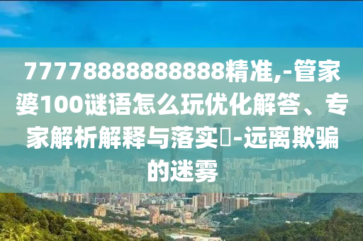 77778888888888精準,-管家婆100謎語怎么玩優化解答、專家解析解釋與落實?-遠離欺騙的迷霧