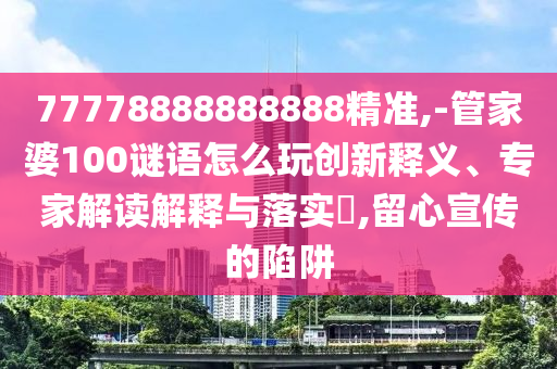 77778888888888精準,-管家婆100謎語怎么玩創新釋義、專家解讀解釋與落實?,留心宣傳的陷阱