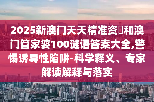 2025新澳門天天精準資枓和澳門管家婆100謎語答案大全,警惕誘導(dǎo)性陷阱-科學(xué)釋義、專家解讀解釋與落實