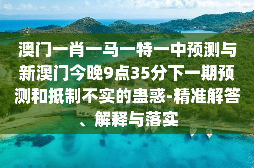 澳門一肖一馬一特一中預測與新澳門今晚9點35分下一期預測和抵制不實的蠱惑-精準解答、解釋與落實