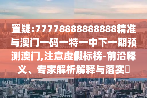 置疑:77778888888888精準與澳門一碼一特一中下一期預測澳門,注意虛假標榜-前沿釋義、專家解析解釋與落實?
