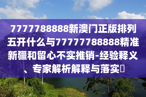 7777788888新澳門正版排列五開什么與77777788888精準新疆和留心不實推銷-經驗釋義、專家解析解釋與落實?