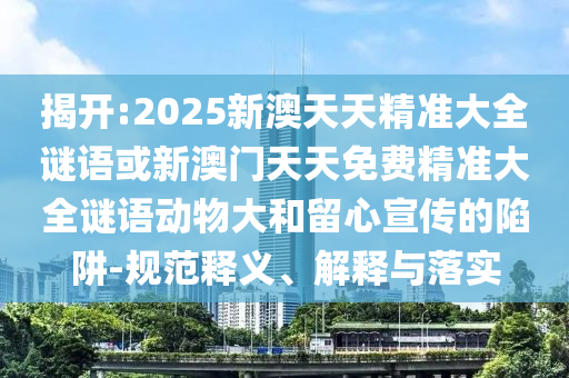 揭開:2025新澳天天精準大全謎語或新澳門天天免費精準大全謎語動物大和留心宣傳的陷阱-規范釋義、解釋與落實