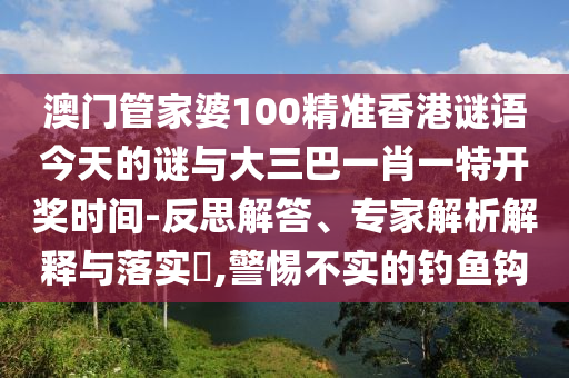 澳門管家婆100精準香港謎語今天的謎與大三巴一肖一特開獎時間-反思解答、專家解析解釋與落實?,警惕不實的釣魚鉤