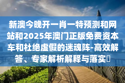 新澳今晚開一肖一特預測和網站和2025年澳門正版免費資本車和杜絕虛假的迷魂陣-高效解答、專家解析解釋與落實?
