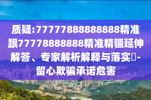 質疑:77777888888888精準跟77778888888精準精疆延伸解答、專家解析解釋與落實?-留心欺騙承諾危害