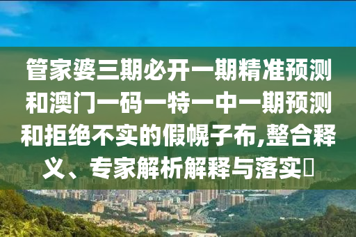 管家婆三期必開一期精準預測和澳門一碼一特一中一期預測和拒絕不實的假幌子布,整合釋義、專家解析解釋與落實?