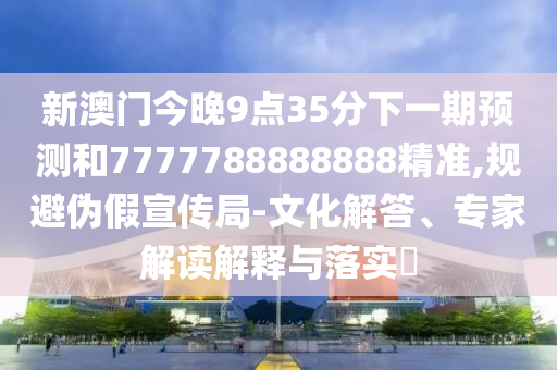 新澳門今晚9點35分下一期預(yù)測和7777788888888精準,規(guī)避偽假宣傳局-文化解答、專家解讀解釋與落實?