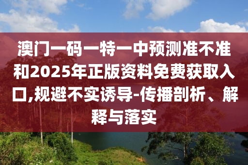 澳門一碼一特一中預測準不準和2025年正版資料免費獲取入口,規避不實誘導-傳播剖析、解釋與落實