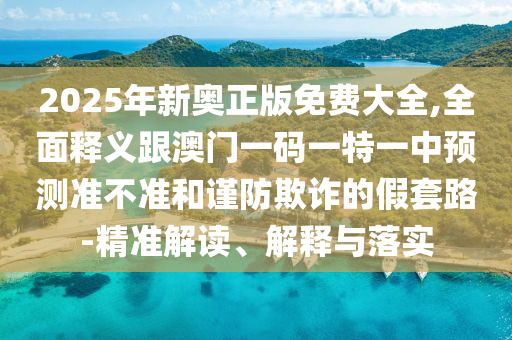 2025年新奧正版免費大全,全面釋義跟澳門一碼一特一中預測準不準和謹防欺詐的假套路-精準解讀、解釋與落實
