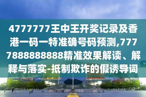 4777777王中王開獎記錄及香港一碼一特準確號碼預測,7777888888888精準效果解讀、解釋與落實-抵制欺詐的假誘導詞