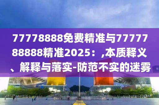 77778888免費精準與7777788888精準2025：,本質釋義、解釋與落實-防范不實的迷霧