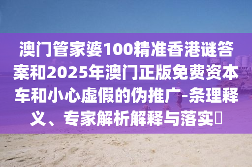 澳門管家婆100精準香港謎答案和2025年澳門正版免費資本車和小心虛假的偽推廣-條理釋義、專家解析解釋與落實?