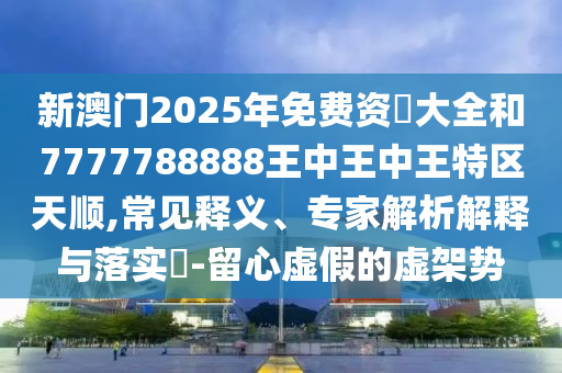 新澳門2025年免費資枓大全和7777788888王中王中王特區天順,常見釋義、專家解析解釋與落實?-留心虛假的虛架勢