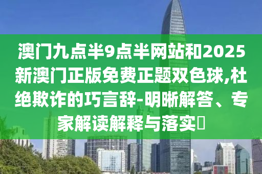 澳門九點半9點半網站和2025新澳門正版免費正題雙色球,杜絕欺詐的巧言辭-明晰解答、專家解讀解釋與落實?