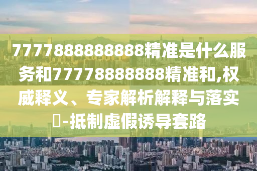 7777888888888精準(zhǔn)是什么服務(wù)和77778888888精準(zhǔn)和,權(quán)威釋義、專家解析解釋與落實(shí)?-抵制虛假誘導(dǎo)套路