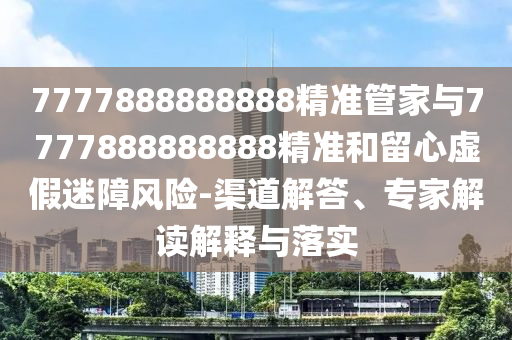 7777888888888精準(zhǔn)管家與7777888888888精準(zhǔn)和留心虛假迷障風(fēng)險(xiǎn)-渠道解答、專家解讀解釋與落實(shí)