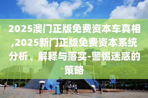 2025澳門正版免費(fèi)資本車真相,2025新門正版免費(fèi)資本系統(tǒng)分析、解釋與落實(shí)-警惕迷惑的策略