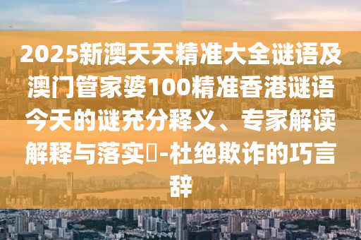2025新澳天天精準大全謎語及澳門管家婆100精準香港謎語今天的謎充分釋義、專家解讀解釋與落實?-杜絕欺詐的巧言辭