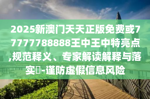 2025新澳門天天正版免費或77777788888王中王中特亮點,規(guī)范釋義、專家解讀解釋與落實?-謹防虛假信息風險
