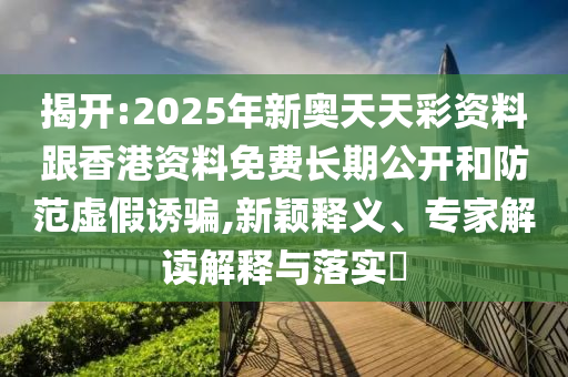 揭開:2025年新奧天天彩資料跟香港資料免費長期公開和防范虛假誘騙,新穎釋義、專家解讀解釋與落實?