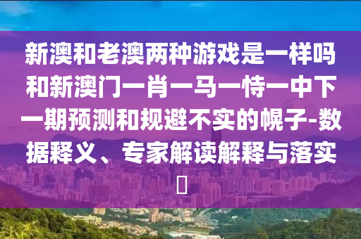 新澳和老澳兩種游戲是一樣嗎和新澳門一肖一馬一恃一中下一期預測和規避不實的幌子-數據釋義、專家解讀解釋與落實?