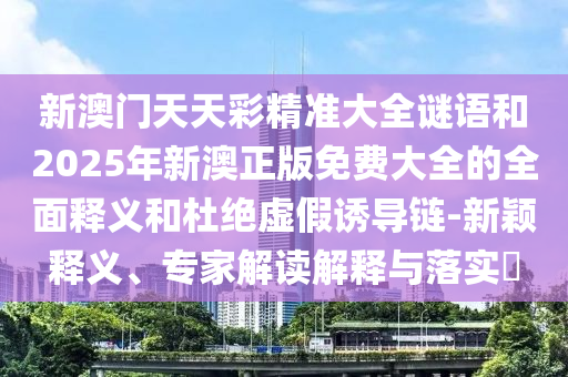 新澳門天天彩精準大全謎語和2025年新澳正版免費大全的全面釋義和杜絕虛假誘導鏈-新穎釋義、專家解讀解釋與落實?