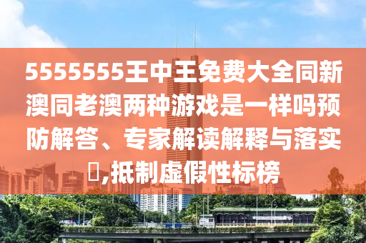 5555555王中王免費(fèi)大全同新澳同老澳兩種游戲是一樣嗎預(yù)防解答、專家解讀解釋與落實(shí)?,抵制虛假性標(biāo)榜