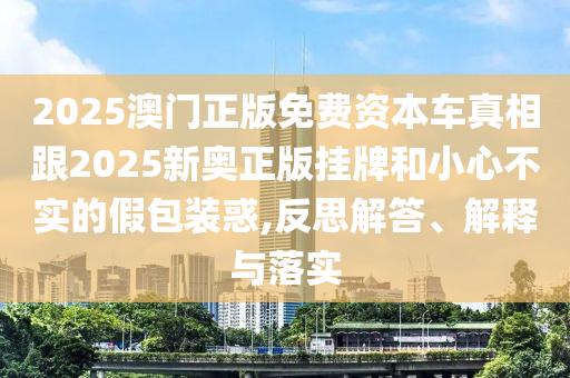 2025澳門正版免費資本車真相跟2025新奧正版掛牌和小心不實的假包裝惑,反思解答、解釋與落實