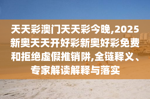 天天彩澳門天天彩今晚,2025新奧天天開好彩新奧好彩免費和拒絕虛假推銷阱,全鏈釋義、專家解讀解釋與落實