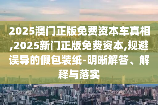 2025澳門正版免費(fèi)資本車真相,2025新門正版免費(fèi)資本,規(guī)避誤導(dǎo)的假包裝紙-明晰解答、解釋與落實(shí)