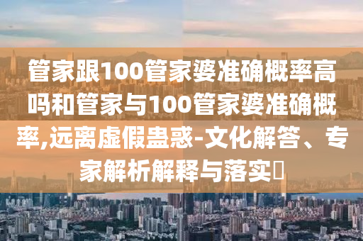 管家跟100管家婆準確概率高嗎和管家與100管家婆準確概率,遠離虛假蠱惑-文化解答、專家解析解釋與落實?