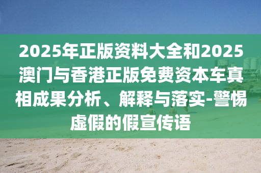 2025年正版資料大全和2025澳門與香港正版免費資本車真相成果分析、解釋與落實-警惕虛假的假宣傳語