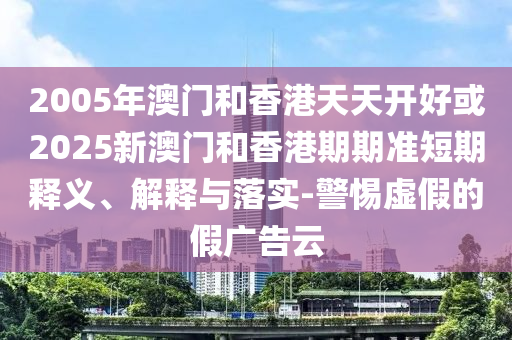 2005年澳門和香港天天開好或2025新澳門和香港期期準短期釋義、解釋與落實-警惕虛假的假廣告云