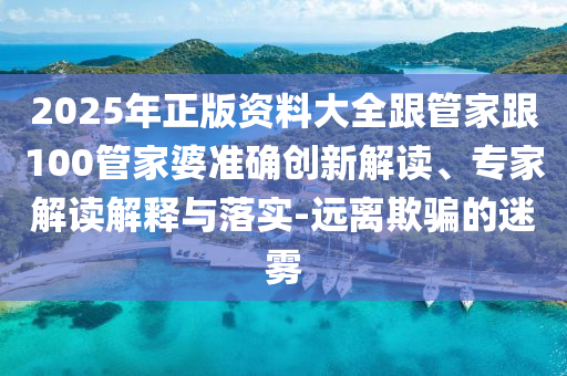2025年正版資料大全跟管家跟100管家婆準確創新解讀、專家解讀解釋與落實-遠離欺騙的迷霧