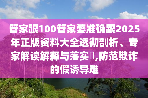 管家跟100管家婆準確跟2025年正版資料大全透徹剖析、專家解讀解釋與落實?,防范欺詐的假誘導難